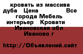 кровать из массива дуба › Цена ­ 180 000 - Все города Мебель, интерьер » Кровати   . Ивановская обл.,Иваново г.